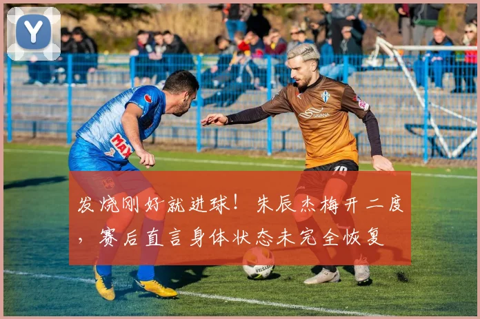 发烧刚好就进球!朱辰杰梅开二度,赛后直言身体状态未完全恢复