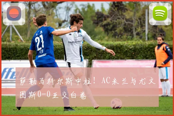 萨勒马科尔斯中柱！AC米兰与尤文图斯0-0互交白卷
