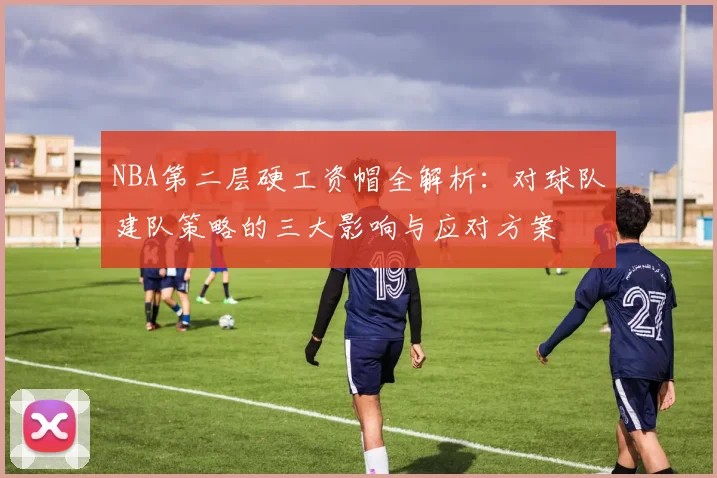 NBA第二层硬工资帽全解析：对球队建队策略的三大影响与应对方案