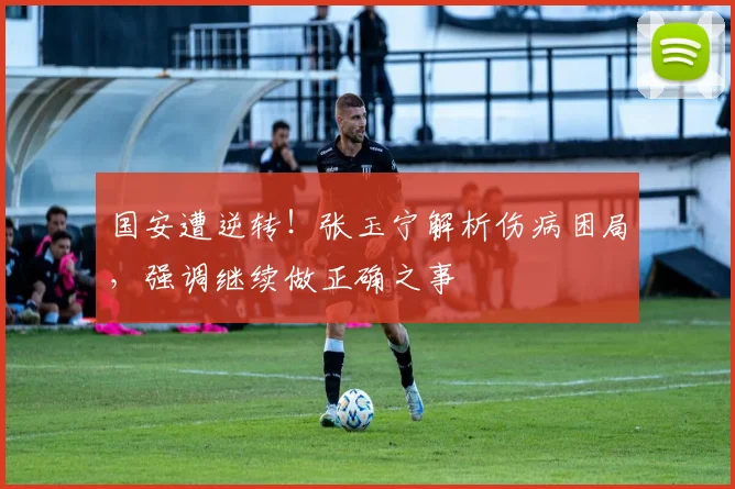 国安遭逆转！张玉宁解析伤病困局，强调继续做正确之事