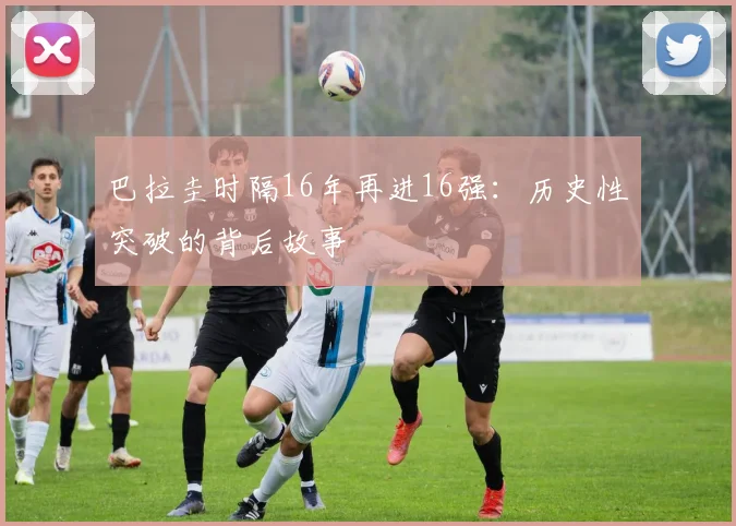 巴拉圭时隔16年再进16强：历史性突破的背后故事