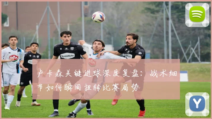 卢卡森关键进球深度复盘：战术细节如何瞬间扭转比赛局势