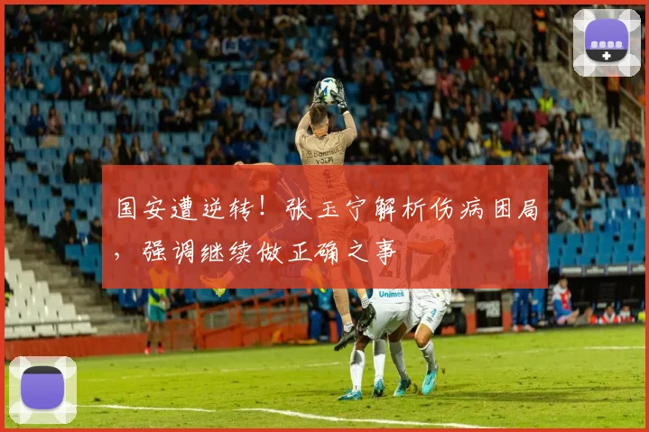国安遭逆转！张玉宁解析伤病困局，强调继续做正确之事