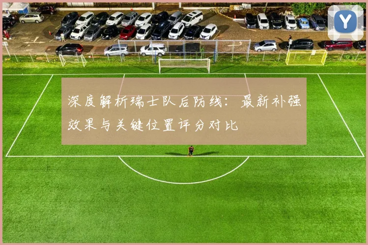深度解析瑞士队后防线：最新补强效果与关键位置评分对比
