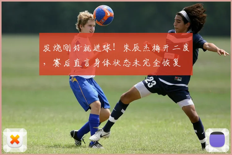 发烧刚好就进球！朱辰杰梅开二度，赛后直言身体状态未完全恢复