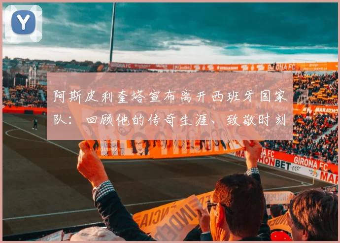 阿斯皮利奎塔宣布离开西班牙国家队:回顾他的传奇生涯、致敬时刻与国家队后防线未来布局分析