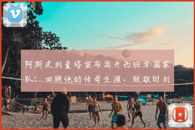 阿斯皮利奎塔宣布离开西班牙国家队：回顾他的传奇生涯、致敬时刻与国家队后防线未来布局分析