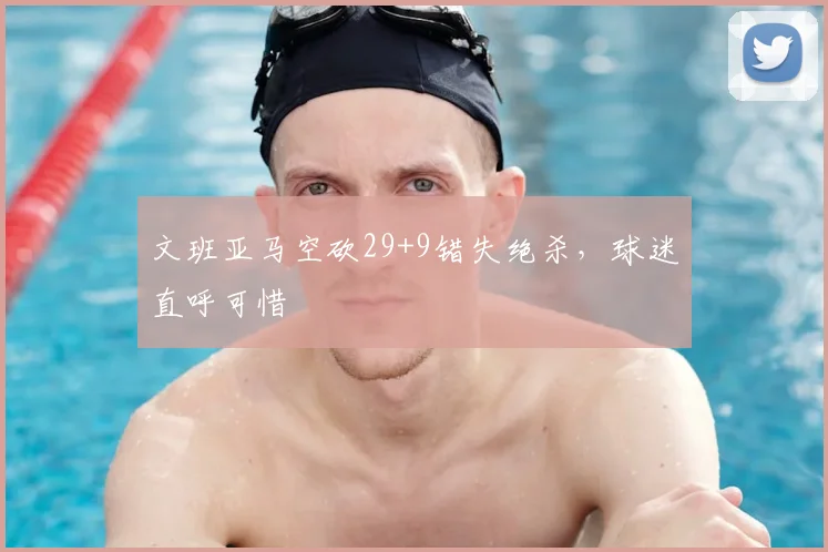 文班亚马空砍29+9错失绝杀，球迷直呼可惜