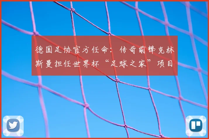德国足协官方任命：传奇前锋克林斯曼担任世界杯“足球之家”项目大使，详解项目内容