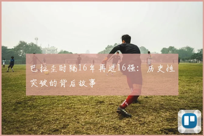巴拉圭时隔16年再进16强：历史性突破的背后故事
