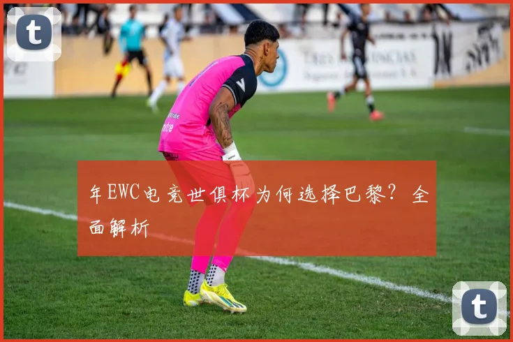 年EWC电竞世俱杯为何选择巴黎？全面解析