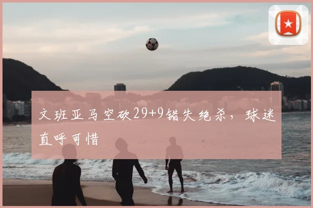 文班亚马空砍29+9错失绝杀，球迷直呼可惜